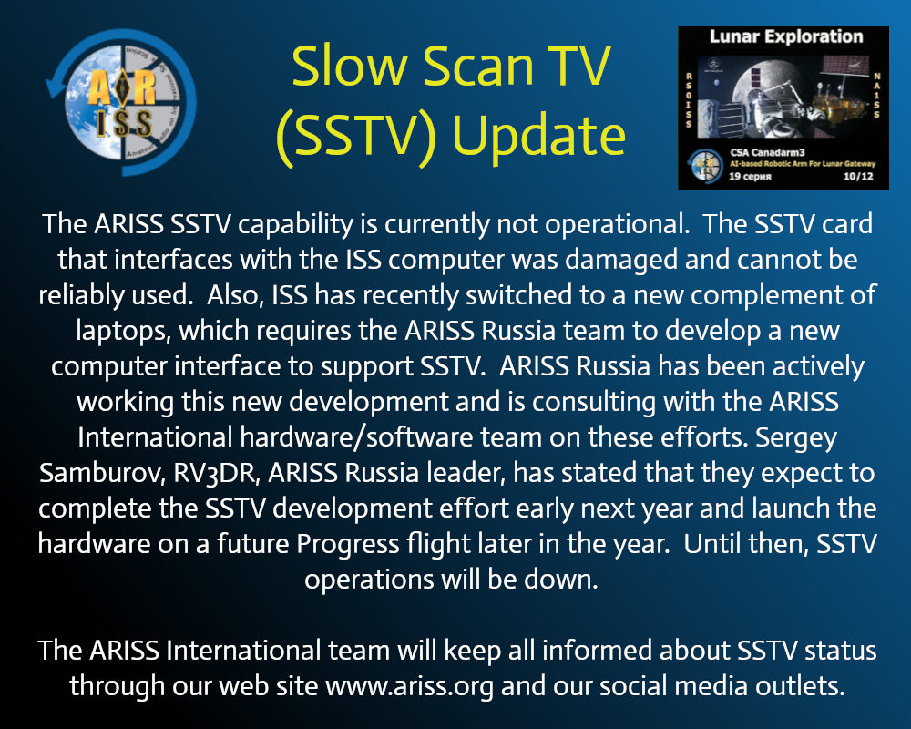 The picture reads:  Slow Scan TV (SSTV) Update

The ARISS SSTV capability is currently not operational.  The SSTV card that interfaces with the ISS computer was damaged and cannot be reliably used.  Also, ISS has recently switched to a new complement of laptops, which requires the ARISS Russia team to develop a new computer interface to support SSTV.  ARISS Russia has been actively working this new development and is consulting with the ARISS International hardware/software team on these efforts. Sergey Samburov, RV3DR, ARISS Russia leader, has stated that they expect to complete the SSTV development effort early next year and launch the hardware on a future Progress flight later in the year.  Until then, SSTV operations will be down.  

The ARISS International team will keep all informed about SSTV status through our web site www.ariss.org and our social media outlets.
